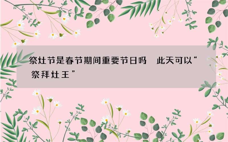 祭灶节是春节期间重要节日吗 此天可以&ldquo;祭拜灶王&rdquo;